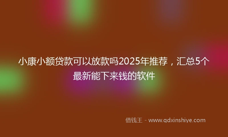 小康小额贷款可以放款吗2025年推荐，汇总5个最新能下来钱的软件