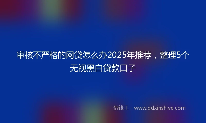 审核不严格的网贷怎么办2025年推荐，整理5个无视黑白贷款口子