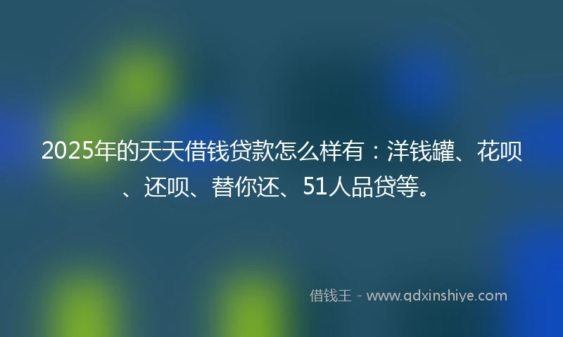 2025年的天天借钱贷款怎么样有：洋钱罐、花呗、还呗、替你还、51人品贷等。