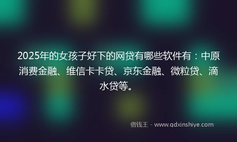 2025年的女孩子好下的网贷有哪些软件有：中原消费金融、维信卡卡贷、京东金融、微粒贷、滴水贷等。