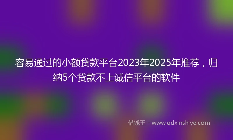 容易通过的小额贷款平台2023年2025年推荐，归纳5个贷款不上诚信平台的软件