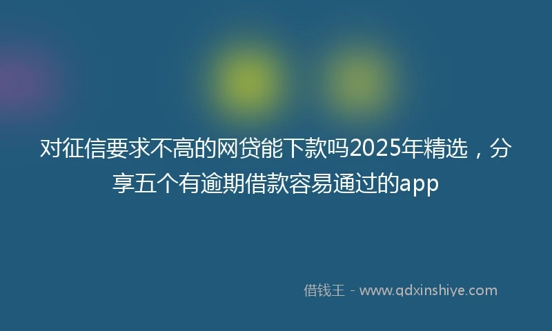 对征信要求不高的网贷能下款吗2025年精选，分享五个有逾期借款容易通过的app