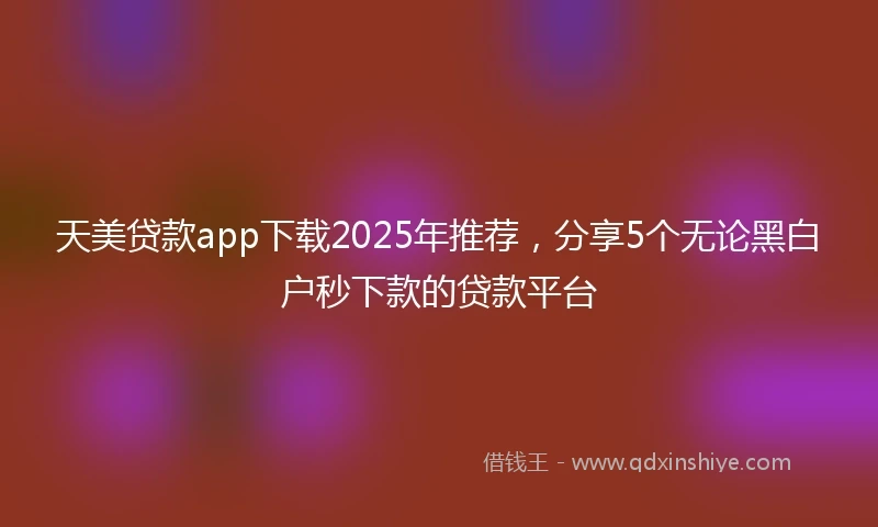 天美贷款app下载2025年推荐，分享5个无论黑白户秒下款的贷款平台