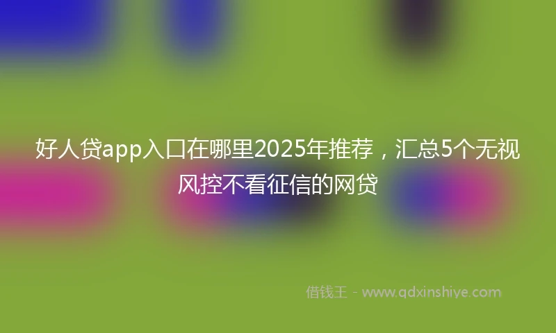 好人贷app入口在哪里2025年推荐，汇总5个无视风控不看征信的网贷