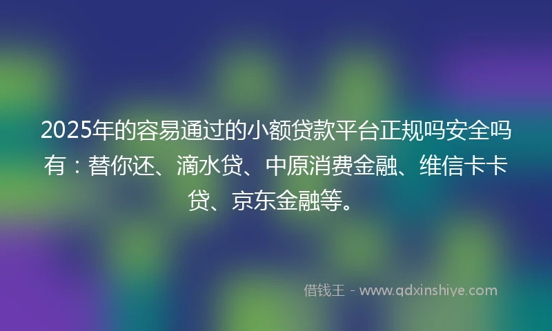 2025年的容易通过的小额贷款平台正规吗安全吗有：替你还、滴水贷、中原消费金融、维信卡卡贷、京东金融等。