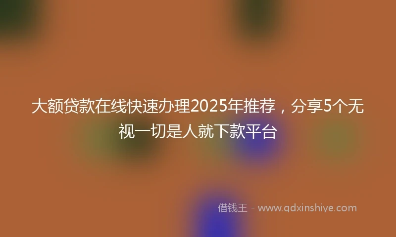 大额贷款在线快速办理2025年推荐，分享5个无视一切是人就下款平台