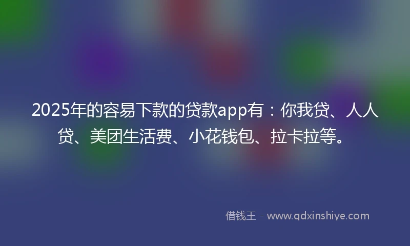 2025年的容易下款的贷款app有：你我贷、人人贷、美团生活费、小花钱包、拉卡拉等。