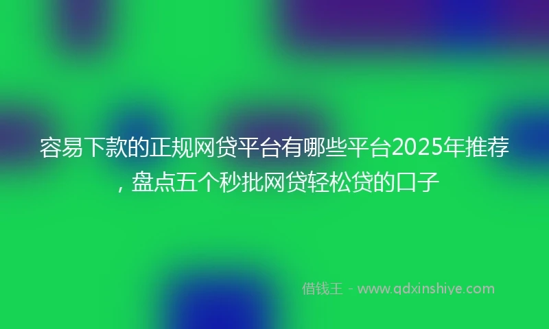 容易下款的正规网贷平台有哪些平台2025年推荐，盘点五个秒批网贷轻松贷的口子