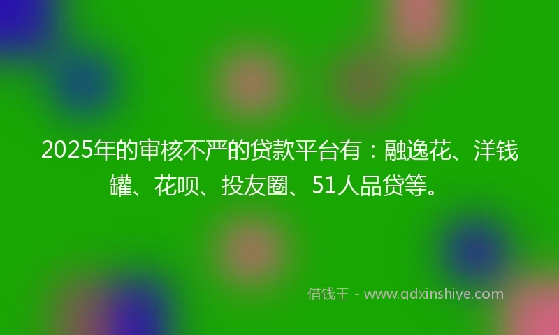 2025年的审核不严的贷款平台有：融逸花、洋钱罐、花呗、投友圈、51人品贷等。