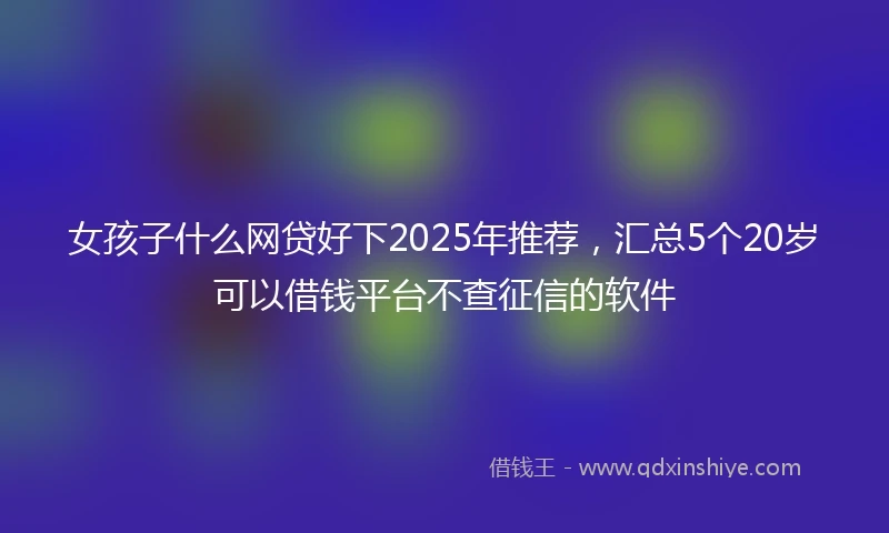 女孩子什么网贷好下2025年推荐，汇总5个20岁可以借钱平台不查征信的软件