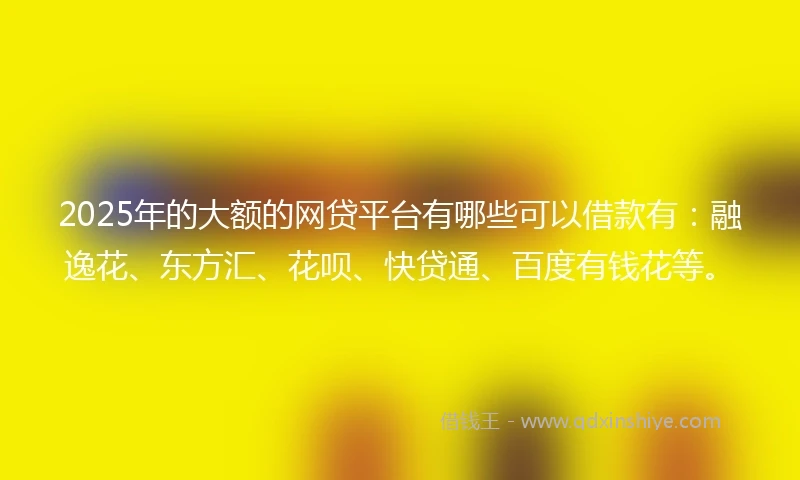 2025年的大额的网贷平台有哪些可以借款有:融逸花、东方汇、花呗、快贷通、百度有钱花等。
