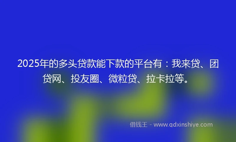 2025年的多头贷款能下款的平台有：我来贷、团贷网、投友圈、微粒贷、拉卡拉等。