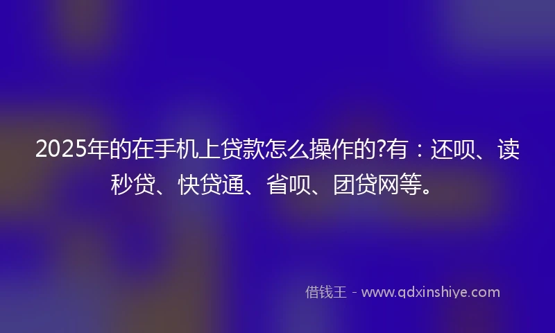 2025年的在手机上贷款怎么操作的?有：还呗、读秒贷、快贷通、省呗、团贷网等。