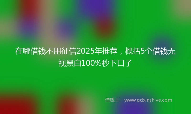 在哪借钱不用征信2025年推荐，概括5个借钱无视黑白100%秒下口子