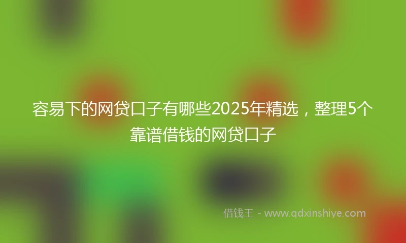 容易下的网贷口子有哪些2025年精选，整理5个靠谱借钱的网贷口子