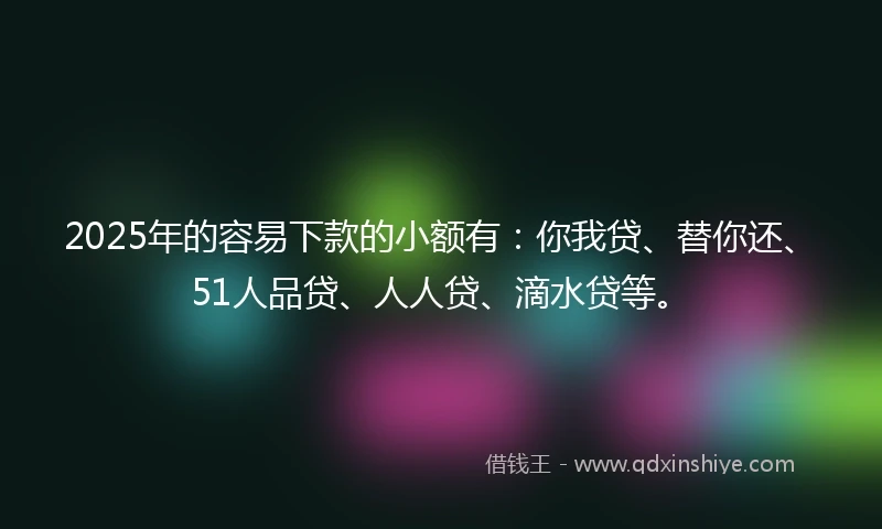 2025年的容易下款的小额有：你我贷、替你还、51人品贷、人人贷、滴水贷等。