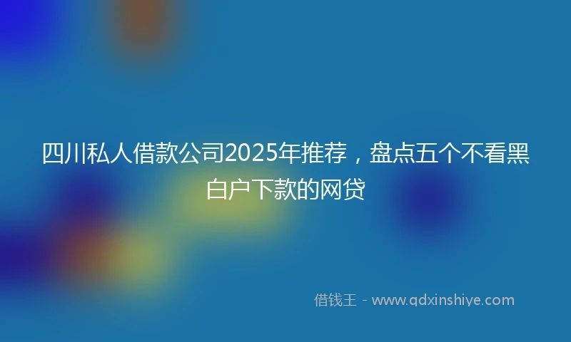 四川私人借款公司2025年推荐，盘点五个不看黑白户下款的网贷