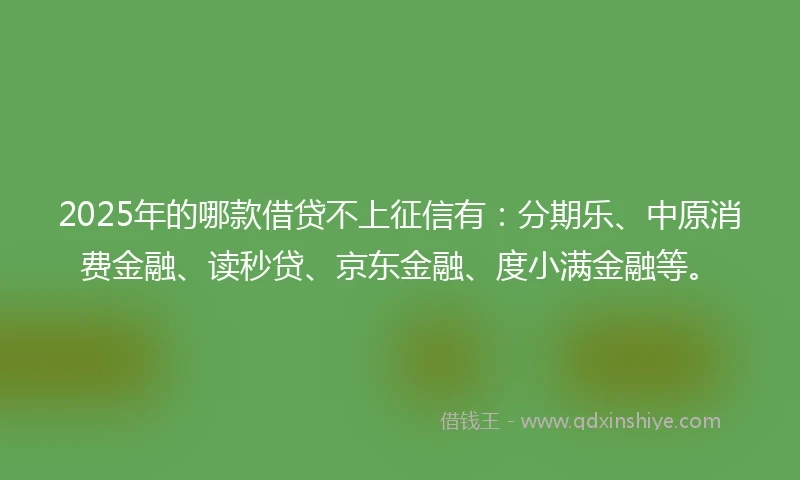 2025年的哪款借贷不上征信有：分期乐、中原消费金融、读秒贷、京东金融、度小满金融等。