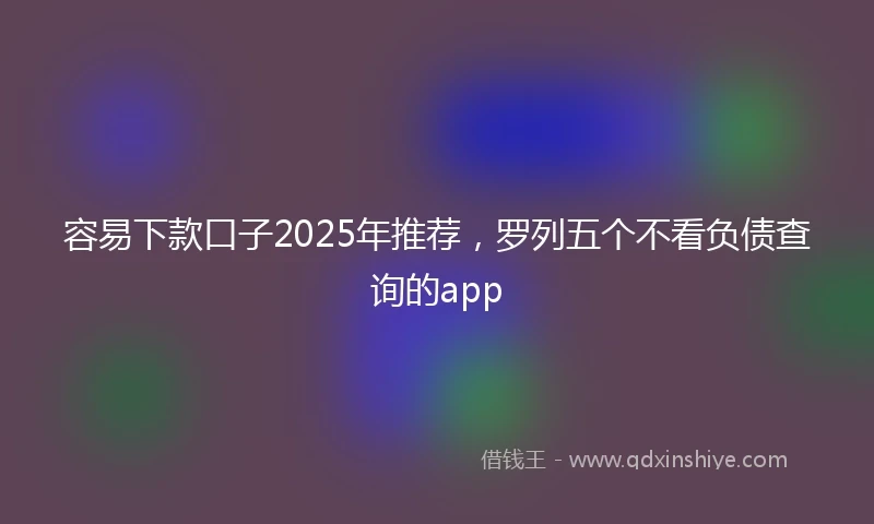 容易下款口子2025年推荐，罗列五个不看负债查询的app