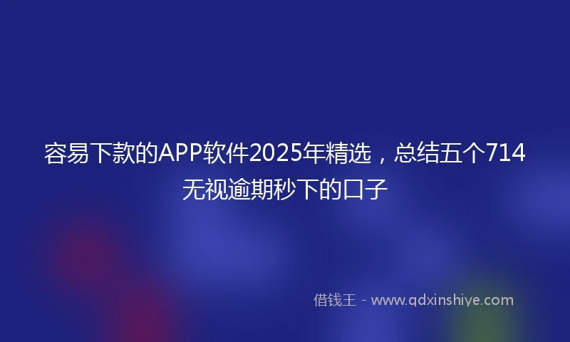 容易下款的APP软件2025年精选，总结五个714无视逾期秒下的口子