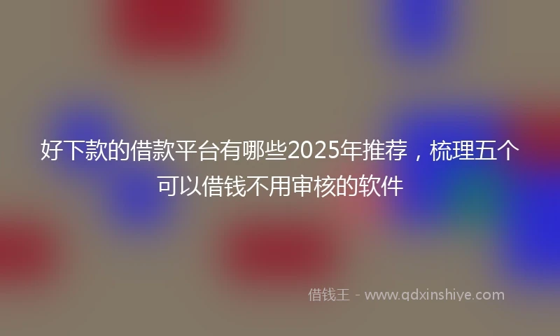 好下款的借款平台有哪些2025年推荐，梳理五个可以借钱不用审核的软件