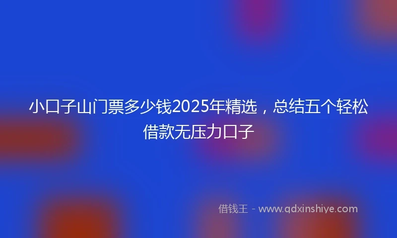 小口子山门票多少钱2025年精选，总结五个轻松借款无压力口子