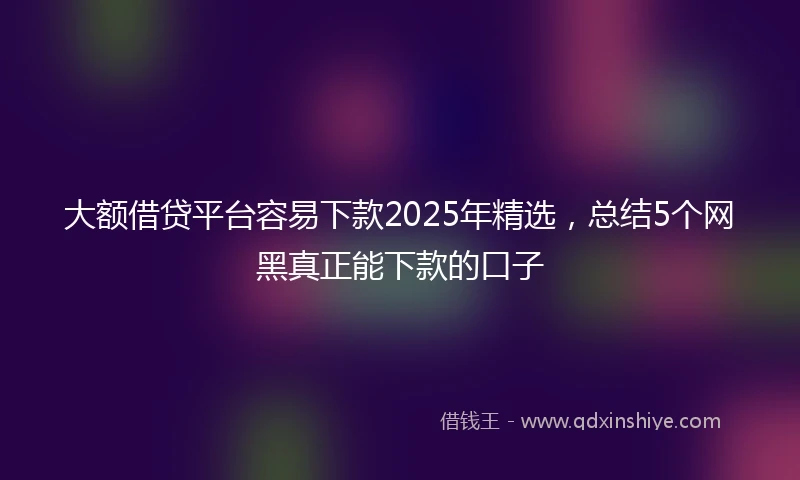 大额借贷平台容易下款2025年精选，总结5个网黑真正能下款的口子