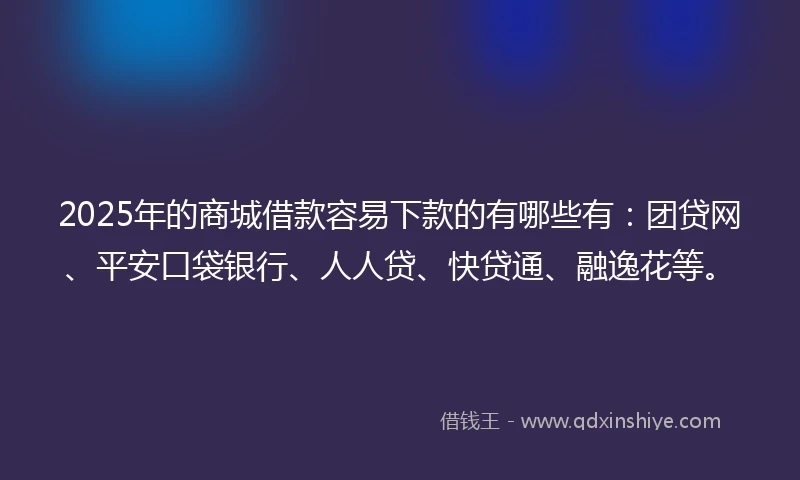 2025年的商城借款容易下款的有哪些有：团贷网、平安口袋银行、人人贷、快贷通、融逸花等。