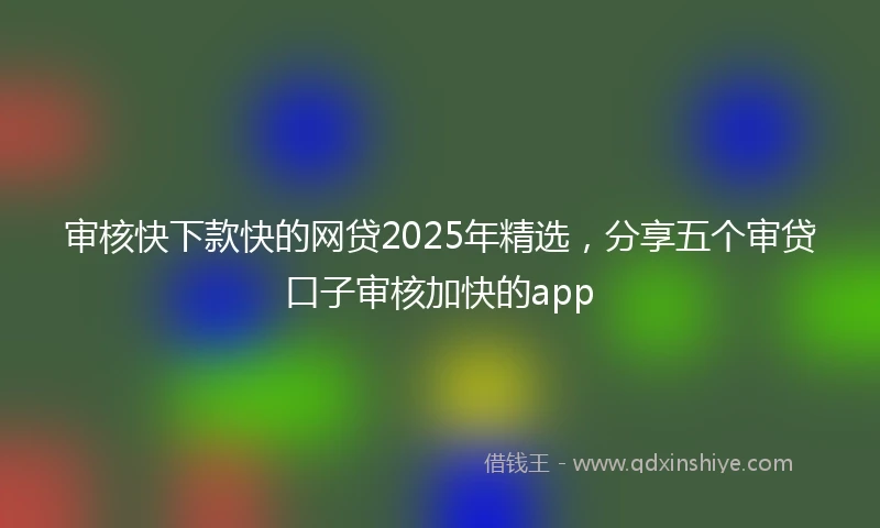 审核快下款快的网贷2025年精选，分享五个审贷口子审核加快的app