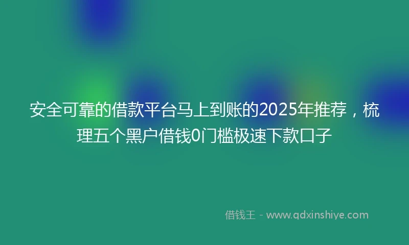 安全可靠的借款平台马上到账的2025年推荐，梳理五个黑户借钱0门槛极速下款口子