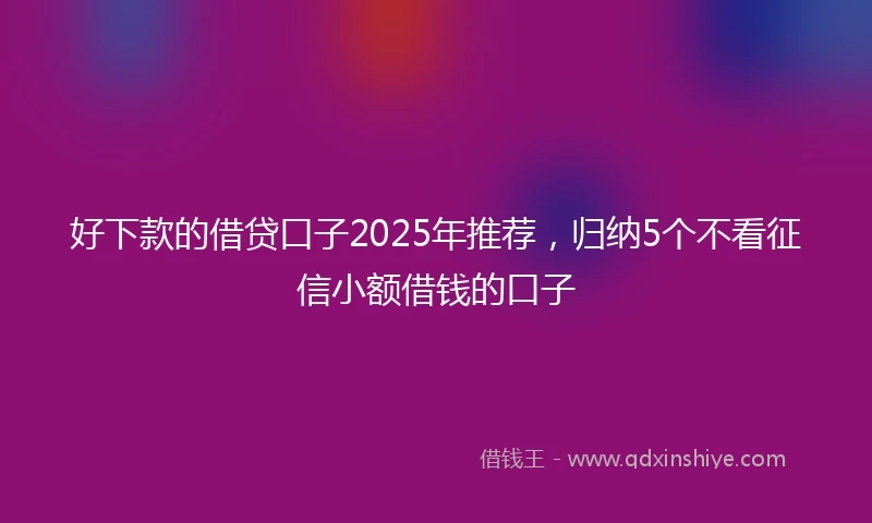 好下款的借贷口子2025年推荐，归纳5个不看征信小额借钱的口子