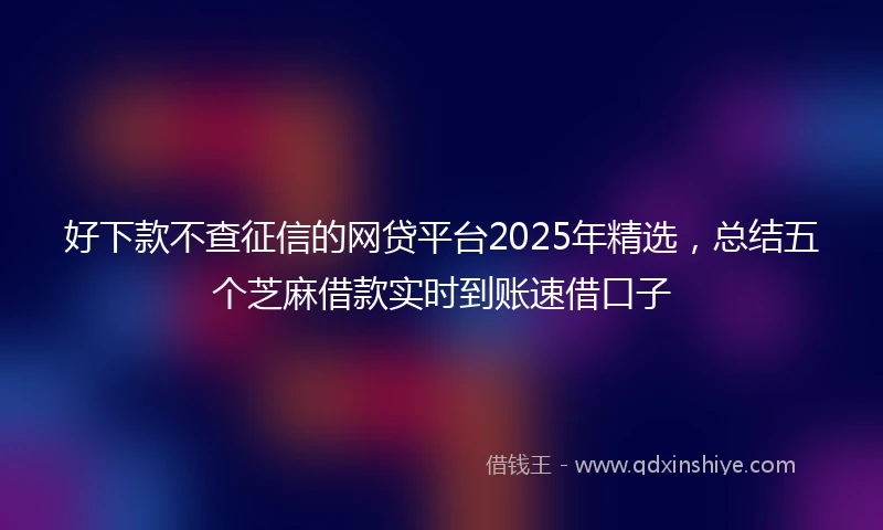 好下款不查征信的网贷平台2025年精选，总结五个芝麻借款实时到账速借口子