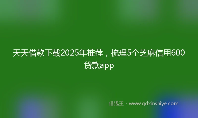 天天借款下载2025年推荐，梳理5个芝麻信用600贷款app