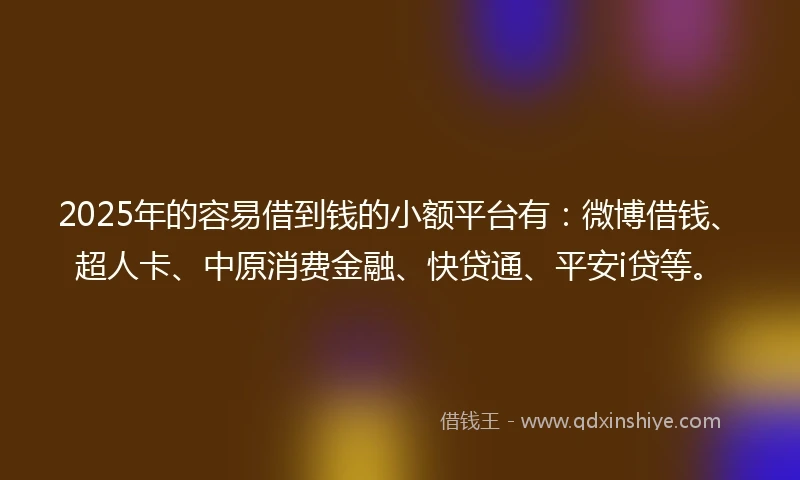 2025年的容易借到钱的小额平台有：微博借钱、超人卡、中原消费金融、快贷通、平安i贷等。