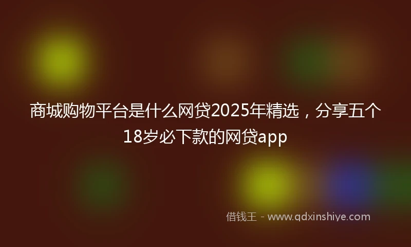 商城购物平台是什么网贷2025年精选，分享五个18岁必下款的网贷app