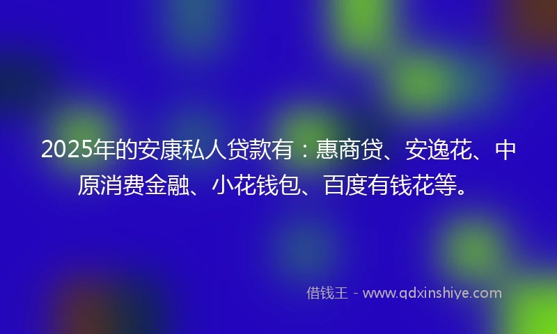 2025年的安康私人贷款有：惠商贷、安逸花、中原消费金融、小花钱包、百度有钱花等。