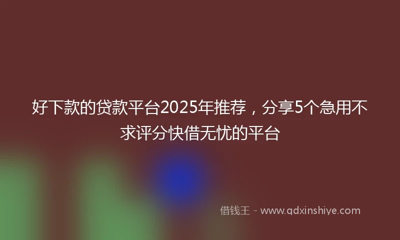 好下款的贷款平台2025年推荐，分享5个急用不求评分快借无忧的平台