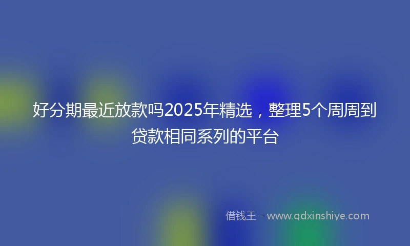 好分期最近放款吗2025年精选，整理5个周周到贷款相同系列的平台