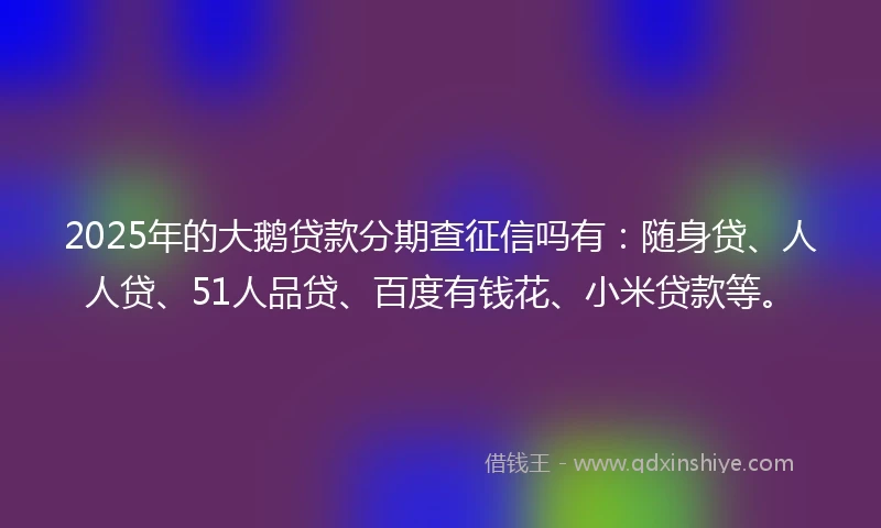 2025年的大鹅贷款分期查征信吗有:随身贷、人人贷、51人品贷、百度有钱花、小米贷款等。