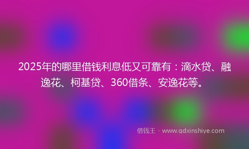 2025年的哪里借钱利息低又可靠有：滴水贷、融逸花、柯基贷、360借条、安逸花等。