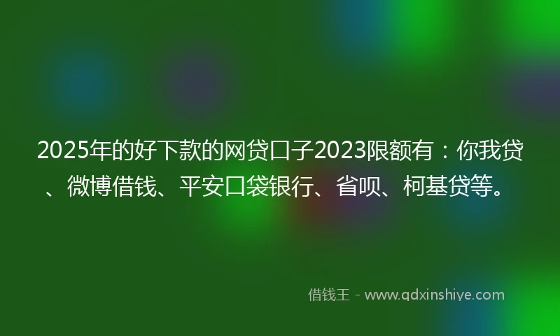 2025年的好下款的网贷口子2023限额有：你我贷、微博借钱、平安口袋银行、省呗、柯基贷等。