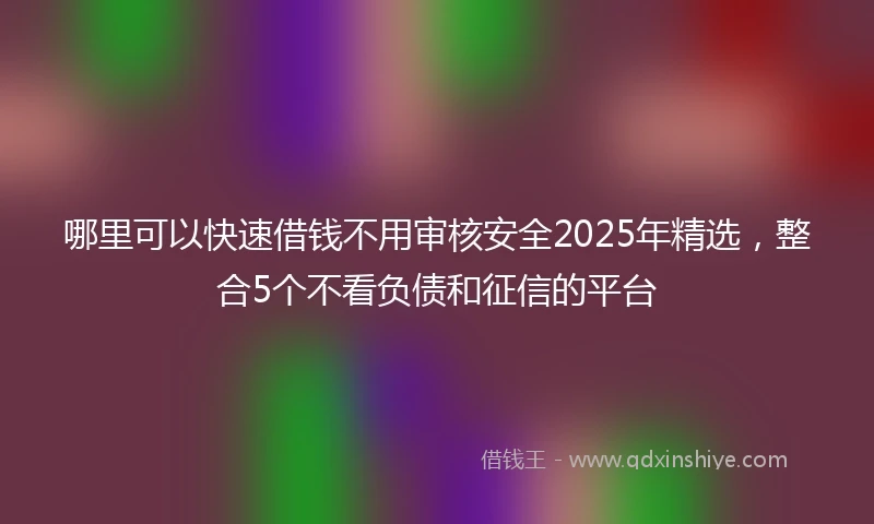 哪里可以快速借钱不用审核安全2025年精选，整合5个不看负债和征信的平台