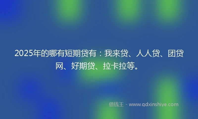 2025年的哪有短期贷有：我来贷、人人贷、团贷网、好期贷、拉卡拉等。