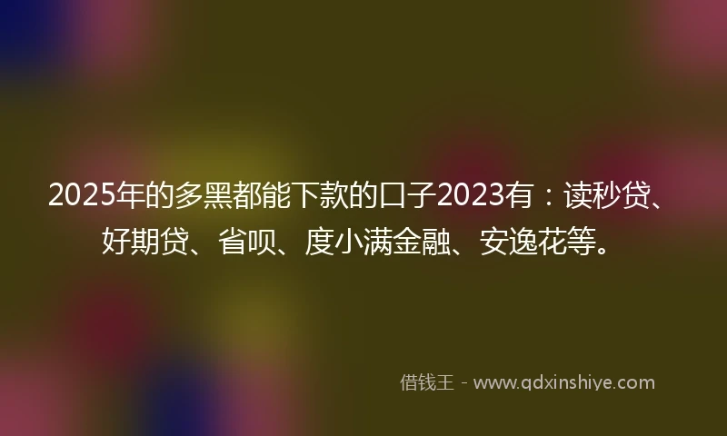 2025年的多黑都能下款的口子2023有：读秒贷、好期贷、省呗、度小满金融、安逸花等。