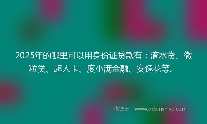 2025年的哪里可以用身份证贷款有：滴水贷、微粒贷、超人卡、度小满金融、安逸花等。