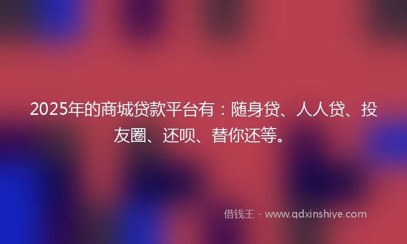 2025年的商城贷款平台有：随身贷、人人贷、投友圈、还呗、替你还等。