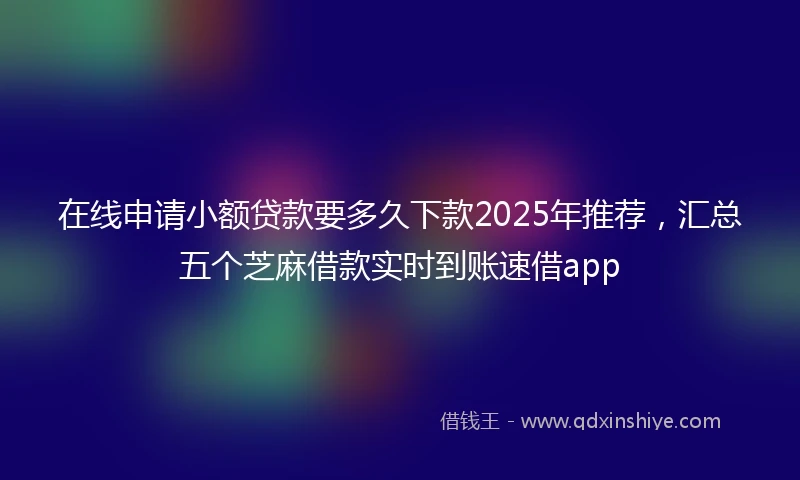 在线申请小额贷款要多久下款2025年推荐，汇总五个芝麻借款实时到账速借app