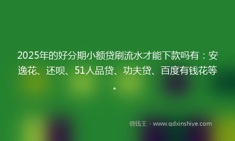 2025年的好分期小额贷刷流水才能下款吗有：安逸花、还呗、51人品贷、功夫贷、百度有钱花等。