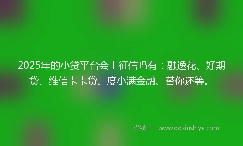 2025年的小贷平台会上征信吗有：融逸花、好期贷、维信卡卡贷、度小满金融、替你还等。