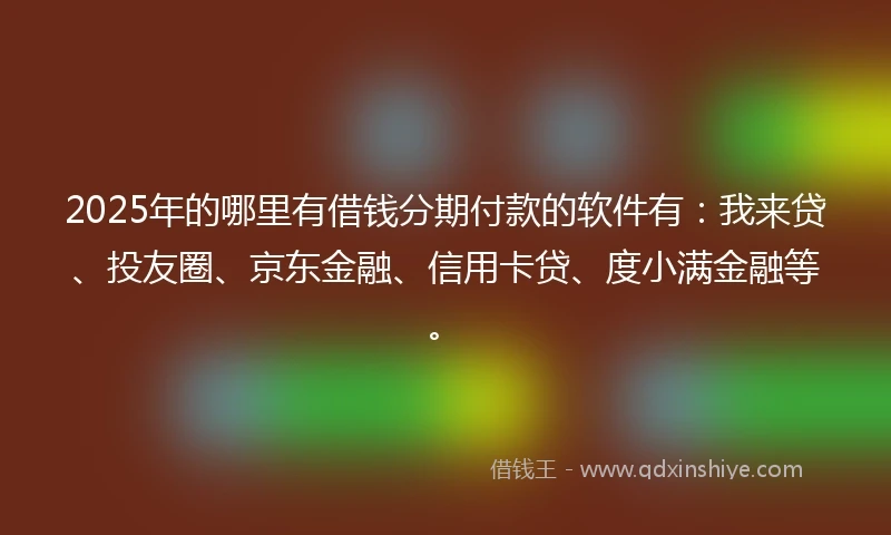 2025年的哪里有借钱分期付款的软件有：我来贷、投友圈、京东金融、信用卡贷、度小满金融等。